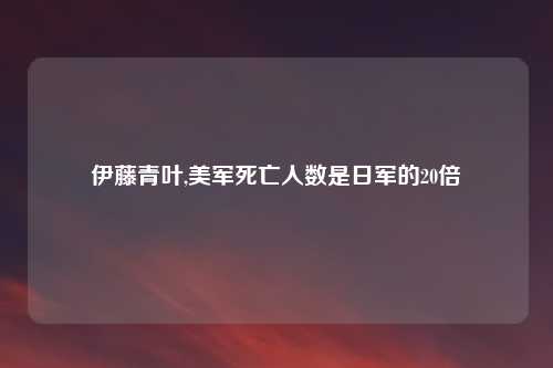 伊藤青叶,美军死亡人数是日军的20倍