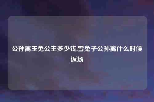 公孙离玉兔公主多少钱,雪兔子公孙离什么时候返场