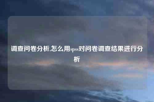 调查问卷分析,怎么用spss对问卷调查结果进行分析