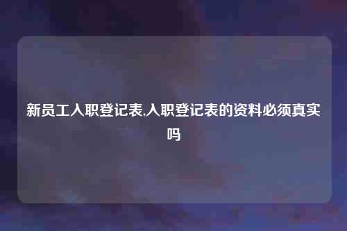 新员工入职登记表,入职登记表的资料必须真实吗