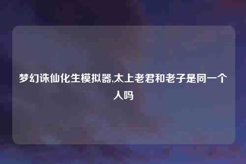梦幻诛仙化生模拟器,太上老君和老子是同一个人吗