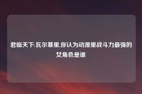 君临天下:瓦尔基里,你认为动漫里战斗力最强的女角色是谁