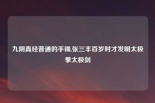 九阴真经普通的手镯,张三丰百岁时才发明太极拳太极剑