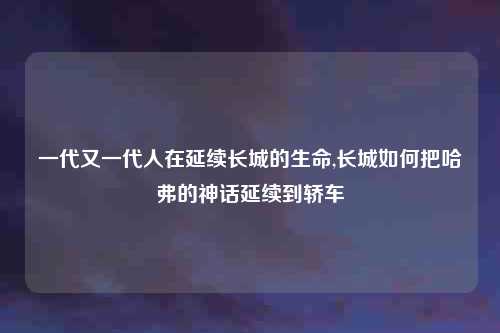 一代又一代人在延续长城的生命,长城如何把哈弗的神话延续到轿车