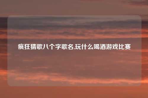 疯狂猜歌八个字歌名,玩什么喝酒游戏比赛
