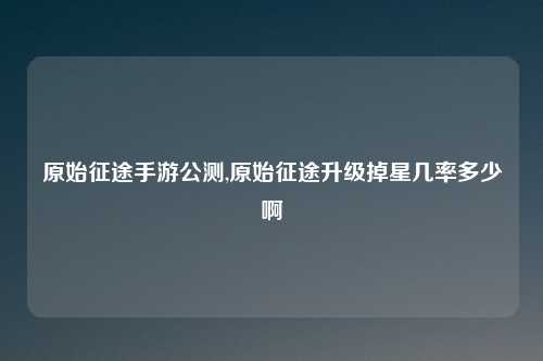 原始征途手游公测,原始征途升级掉星几率多少啊