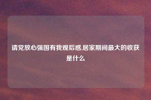 请党放心强国有我观后感,居家期间最大的收获是什么