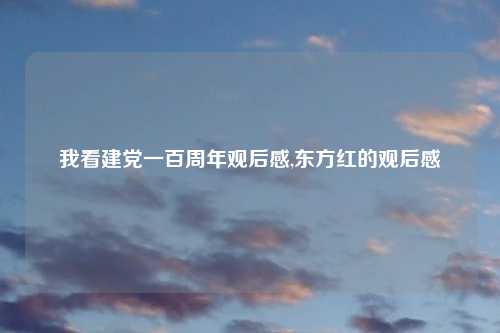 我看建党一百周年观后感,东方红的观后感