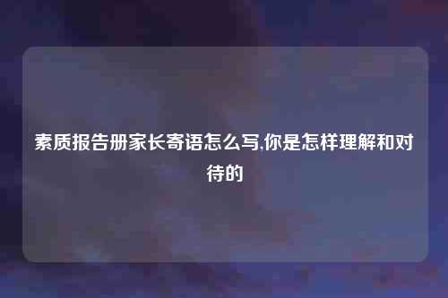 素质报告册家长寄语怎么写,你是怎样理解和对待的