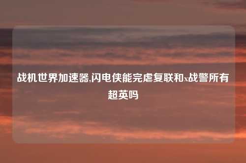 战机世界加速器,闪电侠能完虐复联和x战警所有超英吗