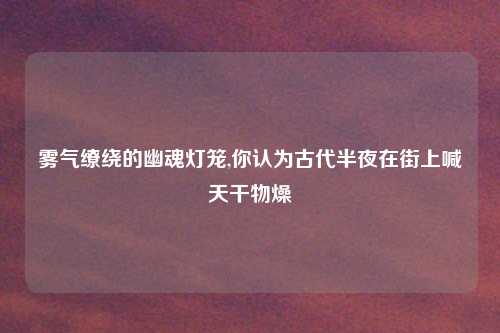 雾气缭绕的幽魂灯笼,你认为古代半夜在街上喊天干物燥