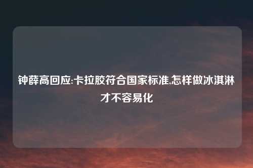 钟薛高回应:卡拉胶符合国家标准,怎样做冰淇淋才不容易化