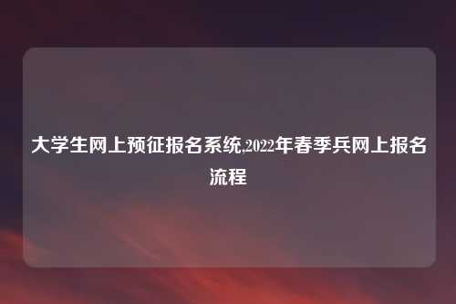大学生网上预征报名系统,2022年春季兵网上报名流程