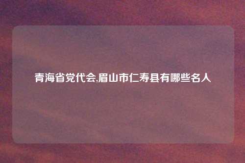 青海省党代会,眉山市仁寿县有哪些名人
