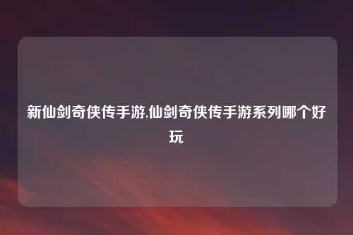 新仙剑奇侠传手游,仙剑奇侠传手游系列哪个好玩