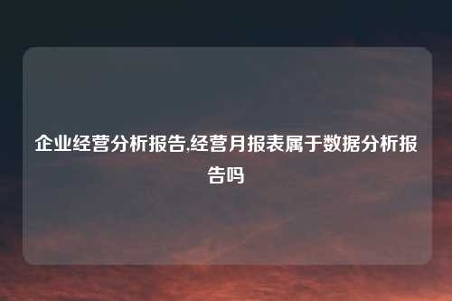 企业经营分析报告,经营月报表属于数据分析报告吗