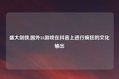 盛大剑侠,国外3A游戏在抖音上进行疯狂的文化输出
