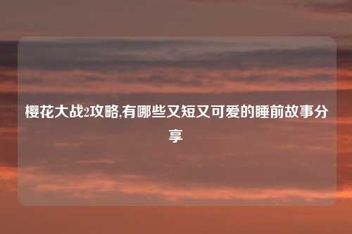 樱花大战2攻略,有哪些又短又可爱的睡前故事分享