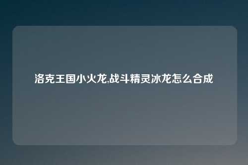 洛克王国小火龙,战斗精灵冰龙怎么合成