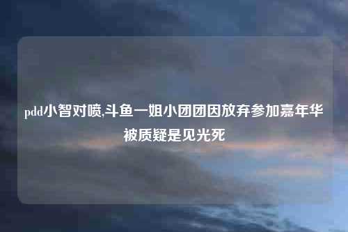 pdd小智对喷,斗鱼一姐小团团因放弃参加嘉年华被质疑是见光死