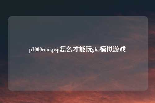 p1000rom,psp怎么才能玩gba模拟游戏