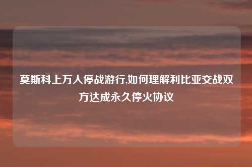 莫斯科上万人停战游行,如何理解利比亚交战双方达成永久停火协议