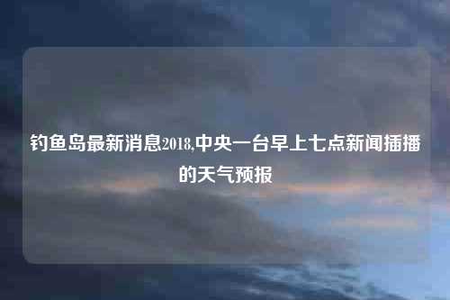 钓鱼岛最新消息2018,中央一台早上七点新闻插播的天气预报