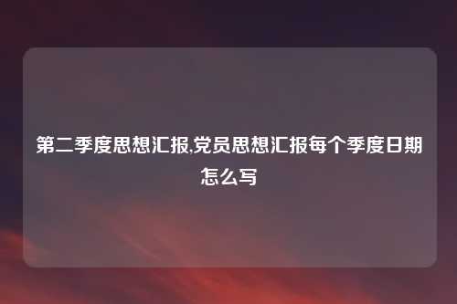第二季度思想汇报,党员思想汇报每个季度日期怎么写