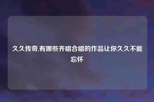 久久传奇,有哪些齐唱合唱的作品让你久久不能忘怀