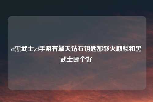 cf黑武士,cf手游有擎天钻石钥匙都够火麒麟和黑武士哪个好