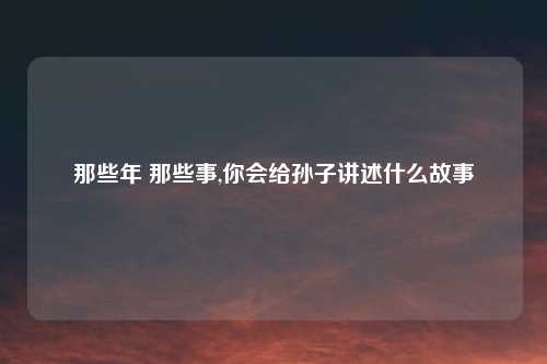 那些年 那些事,你会给孙子讲述什么故事