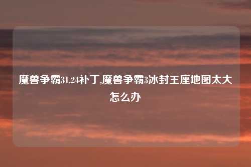 魔兽争霸31.24补丁,魔兽争霸3冰封王座地图太大怎么办