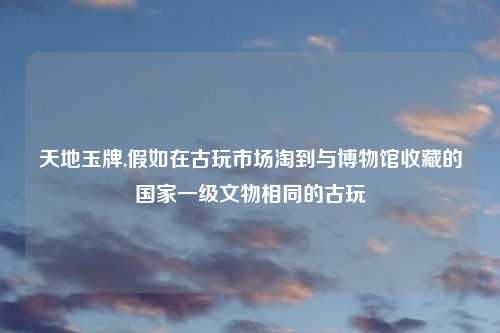 天地玉牌,假如在古玩市场淘到与博物馆收藏的国家一级文物相同的古玩