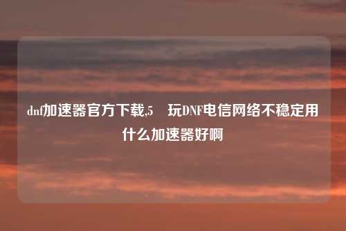 dnf加速器官方下载,5 玩DNF电信网络不稳定用什么加速器好啊