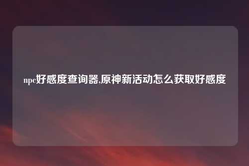 npc好感度查询器,原神新活动怎么获取好感度