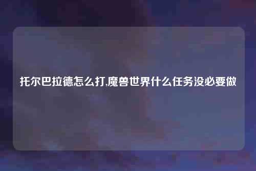 托尔巴拉德怎么打,魔兽世界什么任务没必要做
