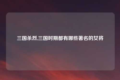 三国杀烈,三国时期都有哪些著名的女将