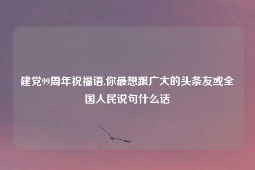 建党99周年祝福语,你最想跟广大的头条友或全国人民说句什么话