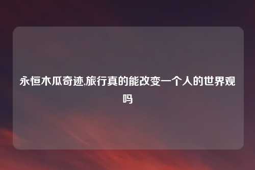 永恒木瓜奇迹,旅行真的能改变一个人的世界观吗