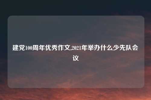 建党100周年优秀作文,2021年举办什么少先队会议