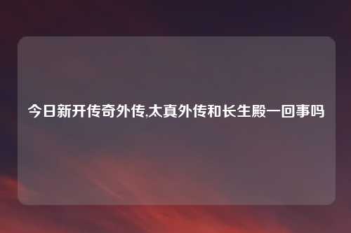 今日新开传奇外传,太真外传和长生殿一回事吗