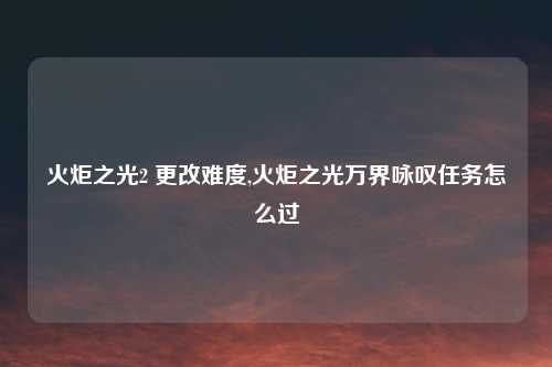 火炬之光2 更改难度,火炬之光万界咏叹任务怎么过