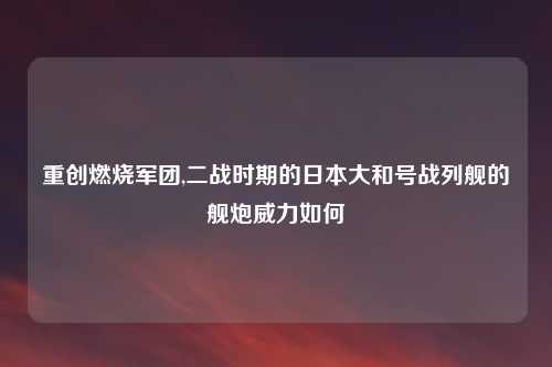 重创燃烧军团,二战时期的日本大和号战列舰的舰炮威力如何