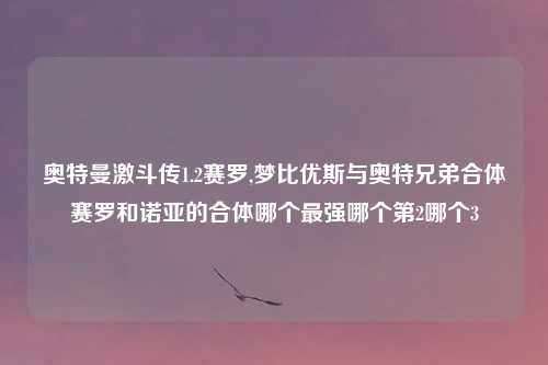 奥特曼激斗传1.2赛罗,梦比优斯与奥特兄弟合体赛罗和诺亚的合体哪个最强哪个第2哪个3