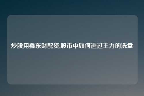 炒股用鑫东财配资,股市中如何逃过主力的洗盘