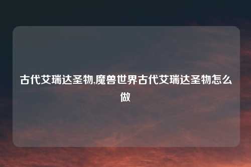 古代艾瑞达圣物,魔兽世界古代艾瑞达圣物怎么做