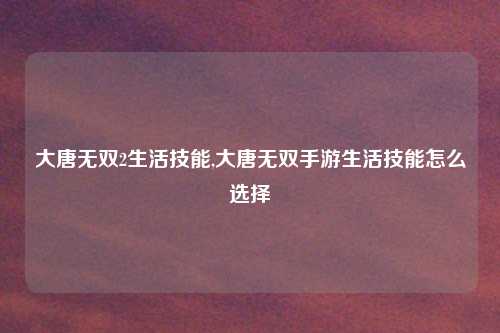 大唐无双2生活技能,大唐无双手游生活技能怎么选择