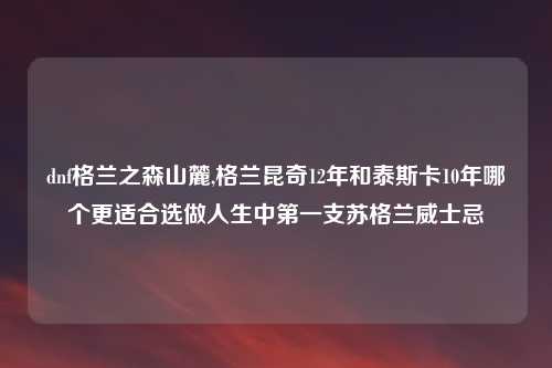 dnf格兰之森山麓,格兰昆奇12年和泰斯卡10年哪个更适合选做人生中第一支苏格兰威士忌