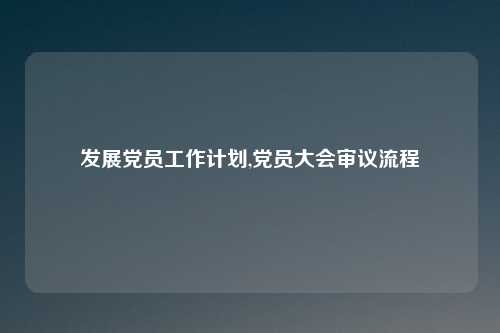 发展党员工作计划,党员大会审议流程