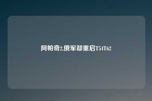 阿帕奇2,俄军却重启T54T62